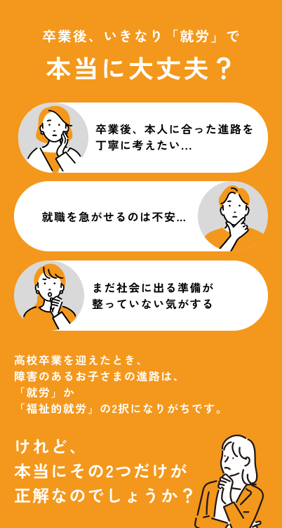 卒業後、いきなり「就労」で本当に大丈夫？ 卒業後、本人に合った進路を丁寧に考えたい… 就職を急がせるのは不安… まだ社会に出る準備が整っていない気がする 高校卒業を迎えたとき、障害のあるお子さまの進路は、「就労」か「福祉的就労」の2択になりがちです。けれど、本当にその2つだけが正解なのでしょうか？
