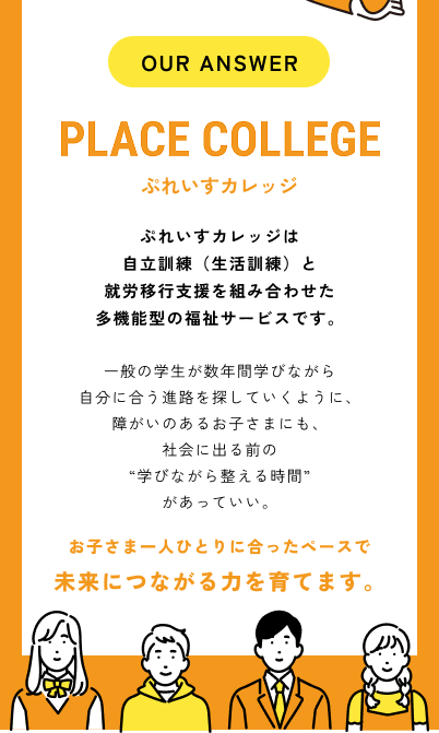 OUR ANSWER PLACE COLLEGE ぷれいすカレッジ／ぷれいすカレッジは自立訓練（生活訓練）と就労移行支援を組み合わせた多機能型の福祉サービスです。一般の学生が数年間学びながら自分に合う進路を探していくように、障がいのあるお子さまにも、社会に出る前の“学びながら整える時間”があっていい。お子さま一人ひとりに合ったペースで未来につながる力を育てます。